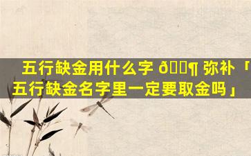 五行缺金用什么字 🐶 弥补「五行缺金名字里一定要取金吗」